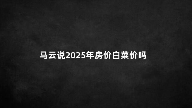 马云说2025年房价白菜价吗 2025年房价暴跌